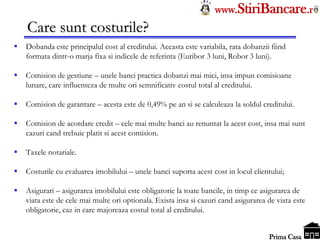 Tel: 0744.49.49.59                                                    www.StiriBancare.r
      Care sunt costurile?
     Dobanda este principalul cost al creditului. Aceasta este variabila, rata dobanzii fiind
      formata dintr-o marja fixa si indicele de referinta (Euribor 3 luni, Robor 3 luni).

     Comision de gestiune – unele banci practica dobanzi mai mici, insa impun comisioane
      lunare, care influenteza de multe ori semnificativ costul total al creditului.

     Comision de garantare – acesta este de 0,49% pe an si se calculeaza la soldul creditului.

     Comision de acordare credit – cele mai multe banci au renuntat la acest cost, insa mai sunt
      cazuri cand trebuie platit si acest comision.

     Taxele notariale.

     Costurile cu evaluarea imobilului – unele banci suporta acest cost in locul clientului;

     Asigurari – asigurarea imobilului este obligatorie la toate bancile, in timp ce asigurarea de
      viata este de cele mai multe ori optionala. Exista insa si cazuri cand asigurarea de viata este
      obligatorie, caz in care majoreaza costul total al creditului.

                                                                                       StiriBancare
                                                                                        Prima Casa
 