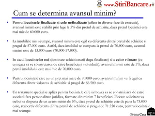 Tel: 0744.49.49.59                                                    www.StiriBancare.r
      Cum se determina avansul minim?
     Pentru locuintele finalizate si cele nefinalizate (aflate in diverse faze de executie),
      avansul minim este stabilit prin lege la 5% din pretul de achizitie, daca pretul locuintei este
      mai mic de 60.000 euro.

     La imobilele mai scumpe, avansul minim este egal cu diferenta dintre pretul de achizitie si
      pragul de 57.000 euro. Astfel, daca imobilul se cumpara la pretul de 70.000 euro, avansul
      minim este de 13.000 euro (70.000-57.000).

     In cazul locuintelor noi (destinate achizitionarii dupa finalizare) si a celor viitoare (ce
      urmeaza sa se construiasca de catre beneficiari individuali), avansul minim este de 5%, daca
      pretul imobilului este mai mic de 70.000 euro.

     Pentru locuintele care au un pret mai mare de 70.000 euro, avansul minim va fi egal cu
      diferenta dintre valoarea de achizitie si pragul de 66.500 euro.

     Un tratament special se aplica pentru locuintele care urmeaza sa se construiasca de catre
      asociatii fara personalitate juridica, formate din minim 7 beneficiari. Fiecare solicitant va
      trebui sa dispuna de un avans minin de 5%, daca pretul de achizitie este de pana la 75.000
      euro, respectiv diferenta dintre pretul de achizitie si pragul de 71.250 euro, pentru locuintele
      mai scumpe.                                                                      StiriBancare
                                                                                        Prima Casa
 
