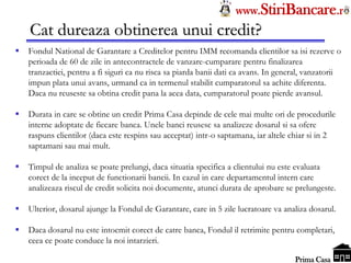 Tel: 0744.49.49.59                                                    www.StiriBancare.r
      Cat dureaza obtinerea unui credit?
     Fondul National de Garantare a Creditelor pentru IMM recomanda clientilor sa isi rezerve o
      perioada de 60 de zile in antecontractele de vanzare-cumparare pentru finalizarea
      tranzactiei, pentru a fi siguri ca nu risca sa piarda banii dati ca avans. In general, vanzatorii
      impun plata unui avans, urmand ca in termenul stabilit cumparatorul sa achite diferenta.
      Daca nu reuseste sa obtina credit pana la acea data, cumparatorul poate pierde avansul.

     Durata in care se obtine un credit Prima Casa depinde de cele mai multe ori de procedurile
      interne adoptate de fiecare banca. Unele banci reusesc sa analizeze dosarul si sa ofere
      raspuns clientilor (daca este respins sau acceptat) intr-o saptamana, iar altele chiar si in 2
      saptamani sau mai mult.

     Timpul de analiza se poate prelungi, daca situatia specifica a clientului nu este evaluata
      corect de la inceput de functionarii bancii. In cazul in care departamentul intern care
      analizeaza riscul de credit solicita noi documente, atunci durata de aprobare se prelungeste.

     Ulterior, dosarul ajunge la Fondul de Garantare, care in 5 zile lucratoare va analiza dosarul.

     Daca dosarul nu este intocmit corect de catre banca, Fondul il retrimite pentru completari,
      ceea ce poate conduce la noi intarzieri.
                                                                                       StiriBancare
                                                                                        Prima Casa
 