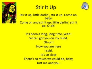 Stir It Up 
Stir it up; little darlin', stir it up. Come on, 
baby. 
Come on and stir it up: little darlin', stir it 
up. O-oh! 
It's been a long, long time, yeah! 
Since I got you on my mind. 
Oh-oh! 
Now you are here 
I said, 
It's so clear 
There's so much we could do, baby, 
Just me and you. 
 