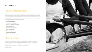 Project Management
Through our talent, infrastructure and processes, we ensure complete cost, time and
quality control. With the right project management techniques, we effectively allocate
resources, establish consistent performance measures and develop the necessary risk
mitigation plans. With industry leading skills and hands-on experience, Stirixis ensures
the creation of emergent value in every project.
	 Scope management
	 Procurement management
	 Design & Value management
	 Risk management
	 Contract management
	 Cost management
	 Time management
	 Quality management
	 Communications management

More Control.
From preliminary groundwork to post-project wrap up, our project management
services cover the duration of the entire development process. This ensures
that all project components are aligned, and stakeholders work in synergy,
helping your concept become profitable and sustainable.

 