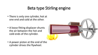 Beta type Stirling engine
• There is only one cylinder, hot at
one end and cold at the other.
• A loose fitting displacer shunts
the air between the hot and
cold ends of the cylinder.
• A power piston at the end of the
cylinder drives the flywheel.
 