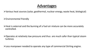Advantages
Various heat sources (solar, geothermal, nuclear energy, waste heat, biological)
Environmental friendly
Heat is external and the burning of a fuel-air mixture can be more accurately
controlled.
Operates at relatively low pressure and thus are much safer than typical steam
turbines
Less manpower needed to operate any type of commercial Stirling engine.
 