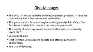 Disadvantages
• The price : its cost is probably the most important problem, it is not yet
competitive with other means well established.
• The ignorance of this type of engine by the general public. Only a few
fans know it exists. It is therefore necessary to promote it.
• The variety of models prevents standardization and, consequently,
lower prices.
• Sealing problems
• Heat transfers with a gas are delicate and often require bulky
apparatuses.
• The lack of flexibility.
 