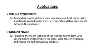 Applications
STIRLING CYROCOOLERS
 Any Stirling engine will also work in reverse as a heat pump. When
a motion is applied to the shaft, a temperature difference appears
between the reservoirs.
 NUCLEAR POWER
 Replacing the steam turbines of the nuclear power plant with
Stirling engine might simplify the plant, yield greater efficiency,
and reduce the radioactivity by products.
 