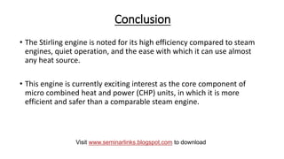 Conclusion
• The Stirling engine is noted for its high efficiency compared to steam
engines, quiet operation, and the ease with which it can use almost
any heat source.
• This engine is currently exciting interest as the core component of
micro combined heat and power (CHP) units, in which it is more
efficient and safer than a comparable steam engine.
Visit www.seminarlinks.blogspot.com to download
 