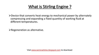 What is Stirling Engine ?
Device that converts heat energy to mechanical power by alternately
compressing and expanding a fixed quantity of working fluid at
different temperatures.
Regeneration as alternative.
Visit www.seminarlinks.blogspot.com to download
 
