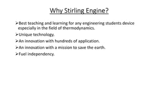 Why Stirling Engine?
Best teaching and learning for any engineering students device
especially in the field of thermodynamics.
Unique technology.
An innovation with hundreds of application.
An innovation with a mission to save the earth.
Fuel independency.
 
