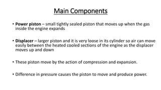 Main Components
• Power piston – small tightly sealed piston that moves up when the gas
inside the engine expands
• Displacer – larger piston and it is very loose in its cylinder so air can move
easily between the heated cooled sections of the engine as the displacer
moves up and down
• These piston move by the action of compression and expansion.
• Difference in pressure causes the piston to move and produce power.
 