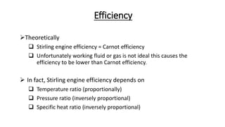 Efficiency
Theoretically
 Stirling engine efficiency = Carnot efficiency
 Unfortunately working fluid or gas is not ideal this causes the
efficiency to be lower than Carnot efficiency.
 In fact, Stirling engine efficiency depends on
 Temperature ratio (proportionally)
 Pressure ratio (inversely proportional)
 Specific heat ratio (inversely proportional)
 