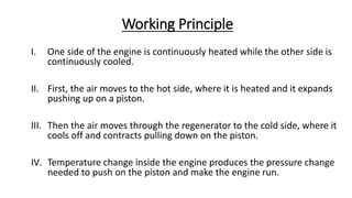 Working Principle
I. One side of the engine is continuously heated while the other side is
continuously cooled.
II. First, the air moves to the hot side, where it is heated and it expands
pushing up on a piston.
III. Then the air moves through the regenerator to the cold side, where it
cools off and contracts pulling down on the piston.
IV. Temperature change inside the engine produces the pressure change
needed to push on the piston and make the engine run.
 