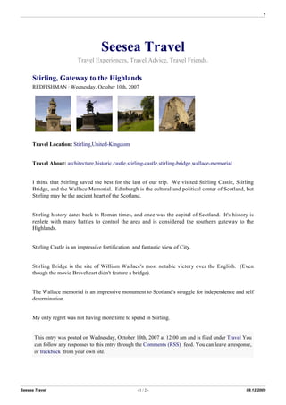 1




                                      Seesea Travel
                           Travel Experiences, Travel Advice, Travel Friends.

      Stirling, Gateway to the Highlands
      REDFISHMAN  Wednesday, October 10th, 2007




      Travel Location: Stirling,United-Kingdom


      Travel About: architecture,historic,castle,stirling-castle,stirling-bridge,wallace-memorial


      I think that Stirling saved the best for the last of our trip. We visited Stirling Castle, Stirling
      Bridge, and the Wallace Memorial. Edinburgh is the cultural and political center of Scotland, but
      Stirling may be the ancient heart of the Scotland.


      Stirling history dates back to Roman times, and once was the capital of Scotland. It's history is
      replete with many battles to control the area and is considered the southern gateway to the
      Highlands.


      Stirling Castle is an impressive fortification, and fantastic view of City.


      Stirling Bridge is the site of William Wallace's most notable victory over the English. (Even
      though the movie Braveheart didn't feature a bridge).


      The Wallace memorial is an impressive monument to Scotland's struggle for independence and self
      determination.


      My only regret was not having more time to spend in Stirling.


       This entry was posted on Wednesday, October 10th, 2007 at 12:00 am and is filed under Travel You
       can follow any responses to this entry through the Comments (RSS) feed. You can leave a response,
       or trackback from your own site.




Seesea Travel                                          -1/2-                                         09.12.2009
 