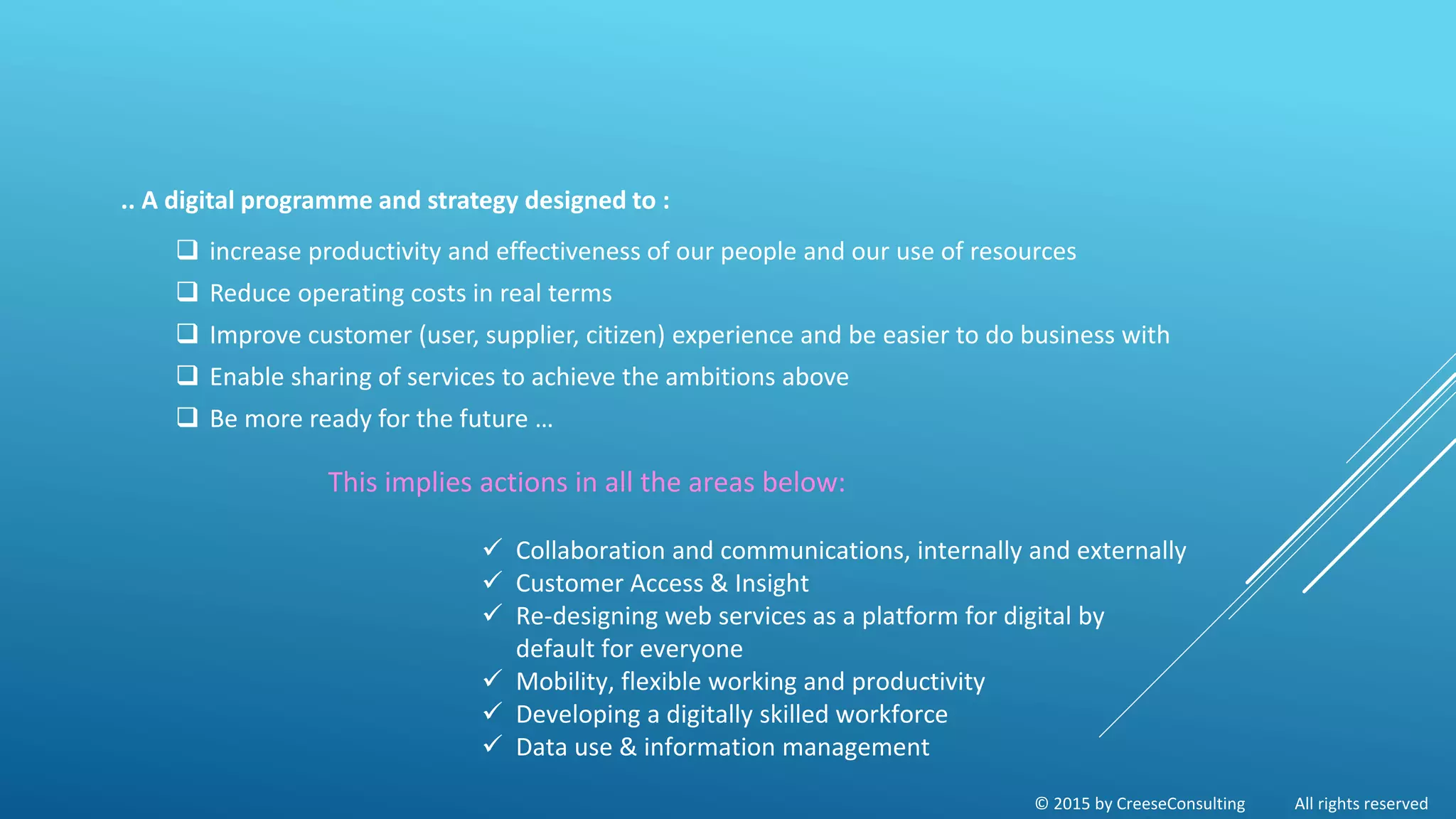 © 2015 by CreeseConsulting All rights reserved
.. A digital programme and strategy designed to :
 increase productivity and effectiveness of our people and our use of resources
 Reduce operating costs in real terms
 Improve customer (user, supplier, citizen) experience and be easier to do business with
 Enable sharing of services to achieve the ambitions above
 Be more ready for the future …
This implies actions in all the areas below:
 Collaboration and communications, internally and externally
 Customer Access & Insight
 Re-designing web services as a platform for digital by
default for everyone
 Mobility, flexible working and productivity
 Developing a digitally skilled workforce
 Data use & information management
 