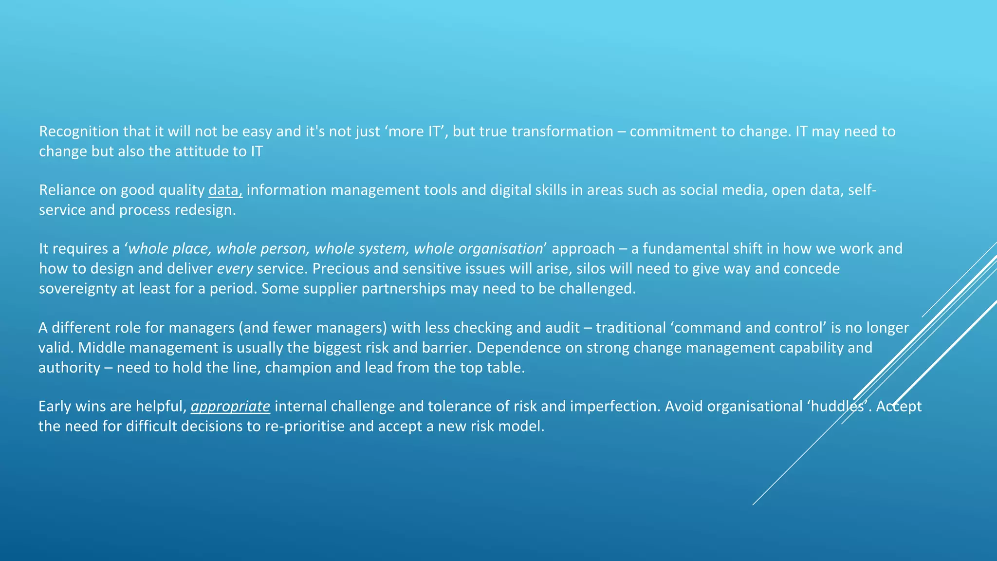 Recognition that it will not be easy and it's not just ‘more IT’, but true transformation – commitment to change. IT may need to
change but also the attitude to IT
Reliance on good quality data, information management tools and digital skills in areas such as social media, open data, self-
service and process redesign.
It requires a ‘whole place, whole person, whole system, whole organisation’ approach – a fundamental shift in how we work and
how to design and deliver every service. Precious and sensitive issues will arise, silos will need to give way and concede
sovereignty at least for a period. Some supplier partnerships may need to be challenged.
A different role for managers (and fewer managers) with less checking and audit – traditional ‘command and control’ is no longer
valid. Middle management is usually the biggest risk and barrier. Dependence on strong change management capability and
authority – need to hold the line, champion and lead from the top table.
Early wins are helpful, appropriate internal challenge and tolerance of risk and imperfection. Avoid organisational ‘huddles’. Accept
the need for difficult decisions to re-prioritise and accept a new risk model.
 