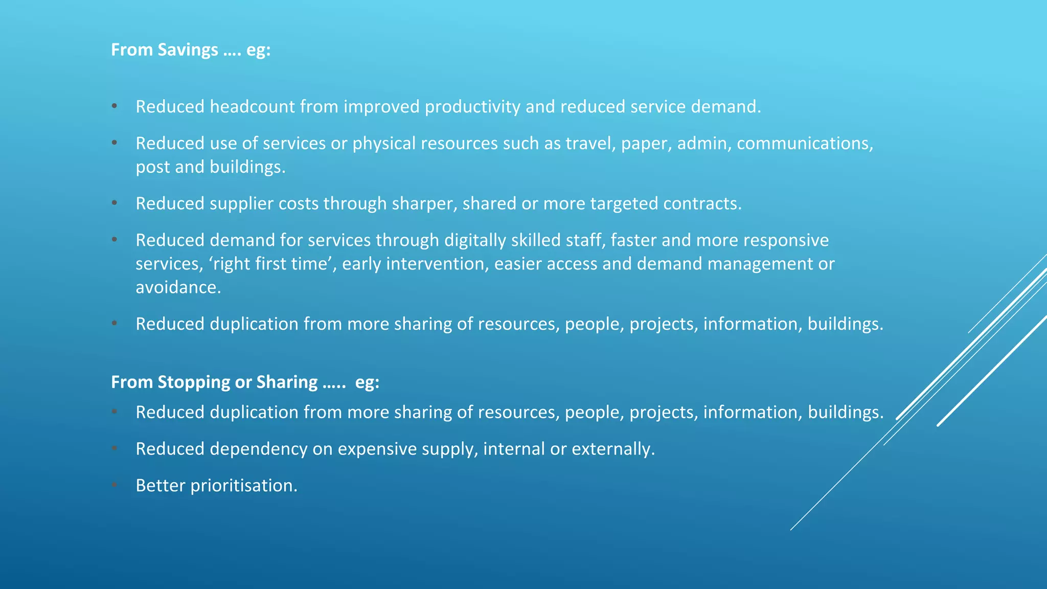 From Savings …. eg:
• Reduced headcount from improved productivity and reduced service demand.
• Reduced use of services or physical resources such as travel, paper, admin, communications,
post and buildings.
• Reduced supplier costs through sharper, shared or more targeted contracts.
• Reduced demand for services through digitally skilled staff, faster and more responsive
services, ‘right first time’, early intervention, easier access and demand management or
avoidance.
• Reduced duplication from more sharing of resources, people, projects, information, buildings.
From Stopping or Sharing ….. eg:
• Reduced duplication from more sharing of resources, people, projects, information, buildings.
• Reduced dependency on expensive supply, internal or externally.
• Better prioritisation.
 