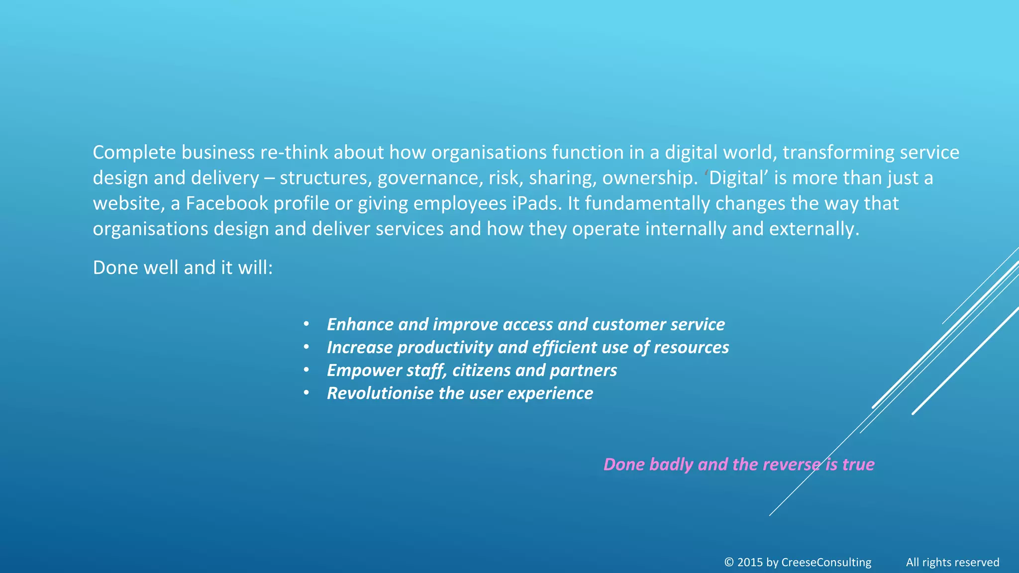 © 2015 by CreeseConsulting All rights reserved
Complete business re-think about how organisations function in a digital world, transforming service
design and delivery – structures, governance, risk, sharing, ownership. ‘Digital’ is more than just a
website, a Facebook profile or giving employees iPads. It fundamentally changes the way that
organisations design and deliver services and how they operate internally and externally.
Done well and it will:
• Enhance and improve access and customer service
• Increase productivity and efficient use of resources
• Empower staff, citizens and partners
• Revolutionise the user experience
Done badly and the reverse is true
 