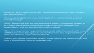 Recognition that it will not be easy and it's not just ‘more IT’, but true transformation – commitment to change. IT may need to
change but also the attitude to IT
Reliance on good quality data, information management tools and digital skills in areas such as social media, open data, self-
service and process redesign.
It requires a ‘whole place, whole person, whole system, whole organisation’ approach – a fundamental shift in how we work and
how to design and deliver every service. Precious and sensitive issues will arise, silos will need to give way and concede
sovereignty at least for a period. Some supplier partnerships may need to be challenged.
A different role for managers (and fewer managers) with less checking and audit – traditional ‘command and control’ is no longer
valid. Middle management is usually the biggest risk and barrier. Dependence on strong change management capability and
authority – need to hold the line, champion and lead from the top table.
Early wins are helpful, appropriate internal challenge and tolerance of risk and imperfection. Avoid organisational ‘huddles’. Accept
the need for difficult decisions to re-prioritise and accept a new risk model.
 