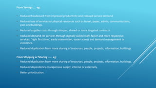 From Savings …. eg:
• Reduced headcount from improved productivity and reduced service demand.
• Reduced use of services or physical resources such as travel, paper, admin, communications,
post and buildings.
• Reduced supplier costs through sharper, shared or more targeted contracts.
• Reduced demand for services through digitally skilled staff, faster and more responsive
services, ‘right first time’, early intervention, easier access and demand management or
avoidance.
• Reduced duplication from more sharing of resources, people, projects, information, buildings.
From Stopping or Sharing ….. eg:
• Reduced duplication from more sharing of resources, people, projects, information, buildings.
• Reduced dependency on expensive supply, internal or externally.
• Better prioritisation.
 