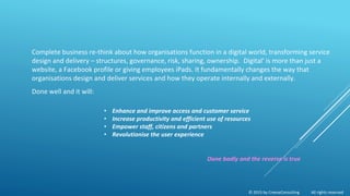 © 2015 by CreeseConsulting All rights reserved
Complete business re-think about how organisations function in a digital world, transforming service
design and delivery – structures, governance, risk, sharing, ownership. ‘Digital’ is more than just a
website, a Facebook profile or giving employees iPads. It fundamentally changes the way that
organisations design and deliver services and how they operate internally and externally.
Done well and it will:
• Enhance and improve access and customer service
• Increase productivity and efficient use of resources
• Empower staff, citizens and partners
• Revolutionise the user experience
Done badly and the reverse is true
 