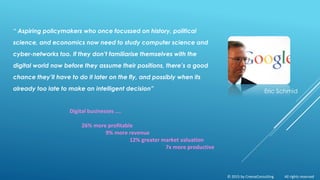 “ Aspiring policymakers who once focussed on history, political
science, and economics now need to study computer science and
cyber-networks too. If they don’t familiarise themselves with the
digital world now before they assume their positions, there’s a good
chance they’ll have to do it later on the fly, and possibly when its
already too late to make an intelligent decision”
Digital businesses ….
26% more profitable
9% more revenue
12% greater market valuation
7x more productive
Eric Schmid
© 2015 by CreeseConsulting All rights reserved
 