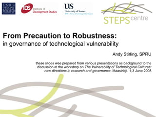 From Precaution to Robustness:
in governance of technological vulnerability
                                                             Andy Stirling, SPRU

            these slides wee prepared from various presentations as background to the
             discussion at the workshop on The Vulnerability of Technological Cultures:
                  new directions in research and governance, Maastricjt, 1-3 June 2008
 