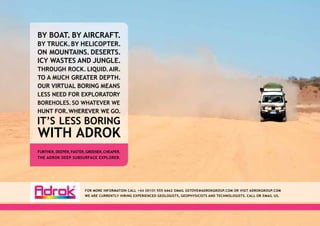 BY BOAT. BY AIRCRAFT.
BY TRUCK. BY HELICOPTER.
ON MOUNTAINS. DESERTS.
ICY WASTES AND JUNGLE.
THROUGH ROCK. LIQUID. AIR.
TO A MUCH GREATER DEPTH.
OUR VIRTUAL BORING MEANS
LESS NEED FOR EXPLORATORY
BOREHOLES. SO WHATEVER WE
HUNT FOR. WHEREVER WE GO.
IT’S LESS BORING
WITH ADROK
FURTHER, DEEPER, FASTER, GREENER, CHEAPER.
THE ADROK DEEP SUBSURFACE EXPLORER.




                       FOR MORE INFORMATION CALL +44 ( 0) 131 555 6662 EMAIL GSTOVE@ADROKGROUP.COM OR VISIT ADROKGROUP.COM
                       WE ARE CURRENTLY HIRING EXPERIENCED GEOLOGISTS, GEOPHYSICISTS AND TECHNOLOGISTS. CALL OR EMAIL US.
 