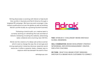 Stirling Associates is working with Adrok to help build
    their profile in Australia and North America through a
targeted PR campaign. We have secured coverage in key
industry publications across the globe as well as building
   Adrok’s profile locally as a growing Scottish business.


            Following a brand audit, our creative team is
     currently working on refreshing the look and feel of
    Adrok’s marketing including the website, advertising,
             sales collateral and a stunning new CGI film.    TASK: ESTABLISH A ‘CHALLENGER’ BRAND AND BUILD
                                                              GLOBAL AWARENESS.
    Adrok are the creators of a deep sub-surface scanner
      which is set to change the way the oil and gas and      SKILL COMBINATION: BRAND DEVELOPMENT. STRATEGY.
   mining exploration industries discover essential world     NETWORKING. REPUTATION MANAGEMENT. CREATIVE.
     resources. It offers a greener, faster, cheaper way to   EXECUTIVE COACHING.
              explore what lies beneath the earth’s floor.
                                                              WE THINK: WHAT’S IN A BRAND STORY? BRINGING
                                         adrokgroup.com       EMOTION TO A BRAND HELPS CUSTOMERS TO CONNECT.
 