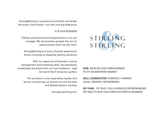 Stirling&Stirling is a premium brand that we handle
like every client brand - but with one big difference.


                                 IT IS OUR BUSINESS.


   Calling ourselves brand entrepreneurs is not just
      a badge. We are business people that act on
                   opportunities when we see them.


     Stirling&Stirling is a luxury Scottish experience
     brand, focusing on bespoke golfing vacations.


             With our spectrum of business, finance,
  management and marketing skills, we seamlessly
established the brand with our core audience - high      TASK: DEVELOP OUR OWN BUSINESS
                  net worth North American golfers.      TO FIT AN IDENTIFIED MARKET.


        The business is now expanding rapidly, and       SKILL COMBINATION: STRATEGY. FUNDING.
     we are introducing our brand into into the Asia     LEGAL CREATIVE. NETWORKING.
                        and Middle Eastern markets.
                                                         WE THINK: TO TRULY CALL OURSELVES ENTREPRENEURS
                              stirlingandstirling.com    WE NEED TO RUN OUR OWN SUCCESSFUL BUSINESS.
 