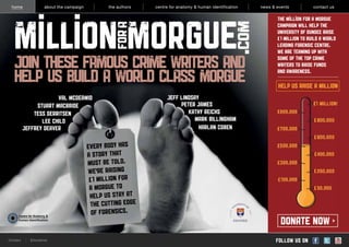 home                  about the campaign          the authors   centre for anatomy & human identification   news & events          contact us

                                                                                                                    The Million for a Morgue
                                                                                                                    CAMPAIGN WILL HELP THE
                                                                                                                    UNIVERSITY OF DUNDEE RAISE
                                                                                                                     1 MILLION TO BUILD A WORLD
                                                                                                                    LEADING FORENSIC CENTRE.
                                                                                                                    WE ARE TEAMING UP WITH

   JOIN THESE FAMOUS CRIME WRITERS AND                                                                              SOME OF THE TOP CRIME
                                                                                                                    WRITERS TO RAISE FUNDS

   HELP US BUILD A WORLD CLASS MORGUE                                                                               AND AWARENESS.

                                                                                                                     help us RAISE A MILLION
                       VAL MCDERMID                                    Jeff LIndsay
               STUART MACBRIDE                                              PETER JAMES
              TESS GERRITSEN                                                   KATHY REICHS
                 LEE CHILD                                                       MARK BILLINGHAM
          JEFFREY DEAVER                                                           HARLAN COBEN

                                            EVERY BODY HAS
                                            A STORY THAT
                                            MUST BE TOLD.
                                            WE’RE RAISING
                                              1 MILLION FOR
                                             A MORGUE TO
                                             HELP US STAY AT
                                             THE CUTTING EDGE
                                             OF FORENSICS.
                                                                                                                      DONATE NOW
Contact    ¦   Disclaimer                                                                                           follow us on
 