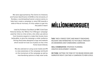 We were approached by The Centre for Anatomy
and Human Identification (CAHID) at the University of
 Dundee, a world-leading forensic science centre, to
help them create a campaign to raise £1M towards a
 state-of-the-art mortuary. A tricky subject to get into
                                    the public’s heart!


     Lead by Professor Sue Black (of BBC Cold Case
Histories fame), the ‘Million For A Morgue’ campaign
used her links to crime writers, who often use advice
    from forensics experts to make their books more
 believable, to give the campaign a wider audience.        TASK: TAKE A TABOO TOPIC AND MAKE IT ENGAGING,
    Stirling Associates designed a logo and website        RELEVANT AND INTERESTING TO THE PUBLIC THROUGH
     which would not look out of place on the crime        AN AWARENESS AND FUNDRAISING CAMPAIGN.
                                  fiction book shelves.
                                                           SKILL COMBINATION: STRATEGIC PLANNING.
      We also advised on using social media and PR         CREATIVE DEVELOPMENT. FUNDING.
       to raise awareness of the campaign and build
       on the momentum of the campaign as well as          WE THINK: GETTING THE TONE OF THE BRAND DESIGN AND
           merchandising options to help raise funds.      NARRATIVE RIGHT CAN TAKE A CAMPAIGN TO NEW LEVELS.
 