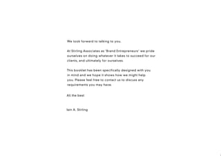 We look forward to talking to you.


At Stirling Associates as ‘Brand Entrepreneurs’ we pride
ourselves on doing whatever it takes to succeed for our
clients, and ultimately for ourselves.


This booklet has been specifically designed with you
in mind and we hope it shows how we might help
you. Please feel free to contact us to discuss any
requirements you may have.


With very best wishes,
All the best



Iain A. Stirling
 
