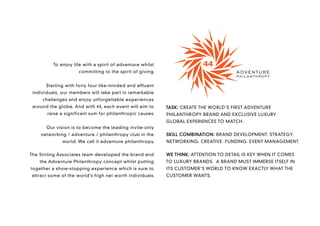 To enjoy life with a spirit of adventure whilst
                     committing to the spirit of giving.


      Starting with forty four like-minded and affluent
 individuals, our members will take part in remarkable
     challenges and enjoy unforgettable experiences
 around the globe. And with 44, each event will aim to      TASK: CREATE THE WORLD’S FIRST ADVENTURE
       raise a significant sum for philanthropic causes.    PHILANTHROPY BRAND AND EXCLUSIVE LUXURY
                                                            GLOBAL EXPERIENCES TO MATCH.
       Our vision is to become the leading invite-only
    networking / adventure / philanthropy club in the       SKILL COMBINATION: BRAND DEVELOPMENT. STRATEGY.
              world. We call it adventure philanthropy.     NETWORKING. CREATIVE. FUNDING. EVENT MANAGEMENT.


The Stirling Associates team developed the brand and        WE THINK: ATTENTION TO DETAIL IS KEY WHEN IT COMES
    the Adventure Philanthropy concept whilst putting       TO LUXURY BRANDS. A BRAND MUST IMMERSE ITSELF IN
together a show-stopping experience which is sure to        ITS CUSTOMER’S WORLD TO KNOW EXACTLY WHAT THE
attract some of the world’s high net worth individuals.     CUSTOMER WANTS.
 