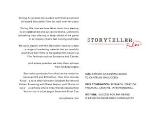 Stirling Associates has worked with Hollywood and
  LA-based Storyteller Films for well over ten years.


 During this time we have taken them from start-up,
 to an established and successful brand. Constantly
refreshing their offering to keep ahead of the game
         in an industry that is fast moving and fickle.


We work closely with the Storyteller Team to create
     a range of marketing material that successfully
  promotes their films to the global film industry at
       Film Festivals such as Sundance and Cannes.


        And where possible, we help them achieve
                                their funding targets.


    Storyteller produces films that can be made for       TASK: REFRESH AN EXISTING BRAND
    between $10 and $20 Million. Their films include      TO CAPITALISE ON SUCCESS.
‘Kicks’ - a love affair between Elizabeth Barrett and
Robert Browning with Diane Keaton, and ‘Words of          SKILL COMBINATION: RESEARCH. STRATEGY.
 Love’ - a comedy where three friends escape New          FINANCIAL. CREATIVE. ENTREPRENEURIAL.
    York to star in a Las Vegas Show with Brian Cox.
                                                          WE THINK: SUCCESS FOR ANY BRAND
                                    storytellerla.com     IS BASED ON NEVER BEING COMPLACENT.
 