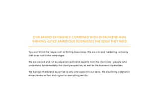 OUR BRAND EXPERIENCE COMBINED WITH ENTREPRENEURIAL
  THINKING GIVES AMBITIOUS BUSINESSES THE EDGE THEY NEED.


You won’t find the ‘expected’ at Stirling Associates. We are a brand marketing company
that does not fit the stereotype.


We are owned and run by experienced brand experts from the client side - people who
understand fundamentally the client perspective, as well as the business imperatives.


We believe that brand expertise is only one aspect to our skills. We also bring a dynamic
entrepreneurial flair and rigour to everything we do.
 
