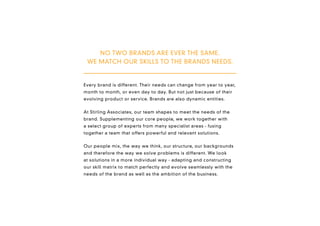 NO TWO BRANDS ARE EVER THE SAME.
 WE MATCH OUR SKILLS TO THE BRANDS NEEDS.


Every brand is different. Their needs can change from year to year,
month to month, or even day to day. But not just because of their
evolving product or service. Brands are also dynamic entities.


At Stirling Associates, our team shapes to meet the needs of the
brand. Supplementing our core people, we work together with
a select group of experts from many specialist areas - fusing
together a team that offers powerful and relevant solutions.


Our people mix, the way we think, our structure, our backgrounds
and therefore the way we solve problems is different. We look
at solutions in a more individual way - adapting and constructing
our skill matrix to match perfectly and evolve seamlessly with the
needs of the brand as well as the ambition of the business.
 