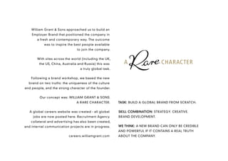 William Grant & Sons approached us to build an
    Employer Brand that positioned the company in
       a fresh and contemporary way. The outcome
           was to inspire the best people available
                                to join the company.


       With sites across the world (including the UK,
        the US, China, Australia and Russia) this was
                                  a truly global task.


    Following a brand workshop, we based the new
  brand on two truths: the uniqueness of the culture
and people, and the strong character of the founder.


         Our concept was: WILLIAM GRANT & SONS.
                               A RARE CHARACTER.         TASK: BUILD A GLOBAL BRAND FROM SCRATCH.


   A global careers website was created - all global     SKILL COMBINATION: STRATEGY. CREATIVE.
     jobs are now posted here. Recruitment Agency        BRAND DEVELOPMENT.
   collateral and advertising has also been created,
and internal communication projects are in progress.     WE THINK: A NEW BRAND CAN ONLY BE CREDIBLE
                                                         AND POWERFUL IF IT CONTAINS A REAL TRUTH
                           careers.williamgrant.com      ABOUT THE COMPANY.
 
