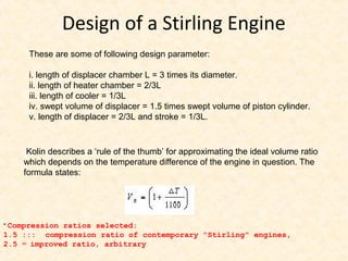 Design of a Stirling Engine
These are some of following design parameter:
i. length of displacer chamber L = 3 times its diameter.
ii. length of heater chamber = 2/3L
iii. length of cooler = 1/3L
iv. swept volume of displacer = 1.5 times swept volume of piston cylinder.
v. length of displacer = 2/3L and stroke = 1/3L.
Kolin describes a ‘rule of the thumb’ for approximating the ideal volume ratio
which depends on the temperature difference of the engine in question. The
formula states:
* Compression ratios selected:
1.5 ::: compression ratio of contemporary "Stirling" engines,
2.5 = improved ratio, arbitrary
 