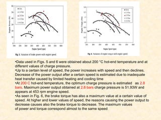 •Data used in Figs. 5 and 6 were obtained about 200 °C hot-end temperature and at
different values of charge pressure.
•Up to a certain level of speed, the power increases with speed and then declines.
Decrease of the power output after a certain speed is estimated due to inadequate
heat transfer caused by limited heating and cooling time
•At 200 C hot-end temperature, the optimum charge pressure is estimated as 2.8
bars. Maximum power output obtained at 2.8 bars charge pressure is 51.93W and
appears at 453 rpm engine speed.
•As seen in Fig. 6, the brake torque has also a maximum value at a certain value of
speed. At higher and lower values of speed, the reasons causing the power output to
decrease causes also the brake torque to decrease. The maximum values
of power and torque correspond almost to the same speed
 