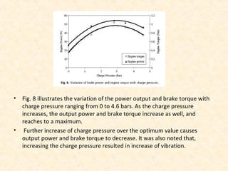 • Fig. 8 illustrates the variation of the power output and brake torque with
charge pressure ranging from 0 to 4.6 bars. As the charge pressure
increases, the output power and brake torque increase as well, and
reaches to a maximum.
• Further increase of charge pressure over the optimum value causes
output power and brake torque to decrease. It was also noted that,
increasing the charge pressure resulted in increase of vibration.
 