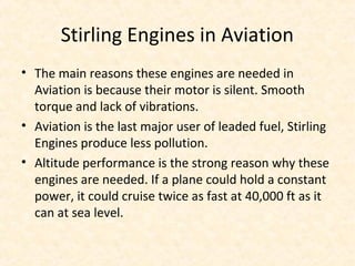 Stirling Engines in Aviation
• The main reasons these engines are needed in
Aviation is because their motor is silent. Smooth
torque and lack of vibrations.
• Aviation is the last major user of leaded fuel, Stirling
Engines produce less pollution.
• Altitude performance is the strong reason why these
engines are needed. If a plane could hold a constant
power, it could cruise twice as fast at 40,000 ft as it
can at sea level.
 