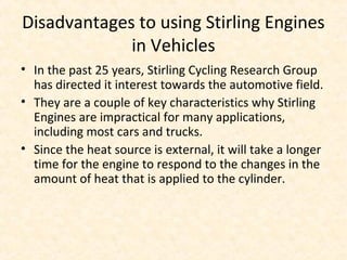 Disadvantages to using Stirling Engines
in Vehicles
• In the past 25 years, Stirling Cycling Research Group
has directed it interest towards the automotive field.
• They are a couple of key characteristics why Stirling
Engines are impractical for many applications,
including most cars and trucks.
• Since the heat source is external, it will take a longer
time for the engine to respond to the changes in the
amount of heat that is applied to the cylinder.
 