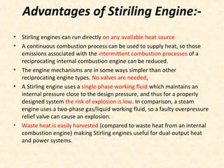 Advantages of Stiriling Engine:-
• Stirling engines can run directly on any available heat source
• A continuous combustion process can be used to supply heat, so those
emissions associated with the intermittent combustion processes of a
reciprocating internal combustion engine can be reduced.
• The engine mechanisms are in some ways simpler than other
reciprocating engine types. No valves are needed,
• A Stirling engine uses a single-phase working fluid which maintains an
internal pressure close to the design pressure, and thus for a properly
designed system the risk of explosion is low. In comparison, a steam
engine uses a two-phase gas/liquid working fluid, so a faulty overpressure
relief valve can cause an explosion.
• Waste heat is easily harvested (compared to waste heat from an internal
combustion engine) making Stirling engines useful for dual-output heat
and power systems.
 