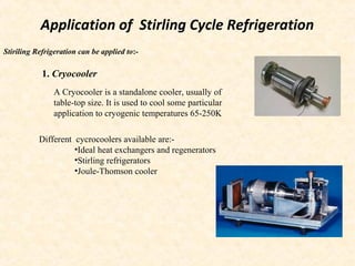Application of Stirling Cycle Refrigeration
Stiriling Refrigeration can be applied to:-
1. Cryocooler
A Cryocooler is a standalone cooler, usually of
table-top size. It is used to cool some particular
application to cryogenic temperatures 65-250K
Different cycrocoolers available are:-
•Ideal heat exchangers and regenerators
•Stirling refrigerators
•Joule-Thomson cooler
 