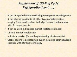 Application of Stirling Cycle
Refrigeration(cont.....)
• It can be applied to domestic,single-temperature refrigerator
• It can also be applied to all other types of refrigerators
ranging from small coolers to fridge freezer combinations
with 3 compartments
• It can be used in business market (hotels,retails.etc)
• Leisure market (coolboxes)
• Industrial market (for cooling measuring –instruments)
• Global cooling is developing a super-insulated solar powered
cool box with Stiriling technology
 