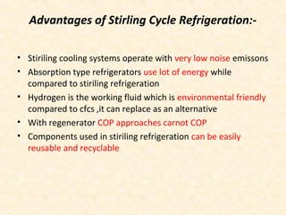 Advantages of Stirling Cycle Refrigeration:-
• Stiriling cooling systems operate with very low noise emissons
• Absorption type refrigerators use lot of energy while
compared to stiriling refrigeration
• Hydrogen is the working fluid which is environmental friendly
compared to cfcs ,it can replace as an alternative
• With regenerator COP approaches carnot COP
• Components used in stiriling refrigeration can be easily
reusable and recyclable
 