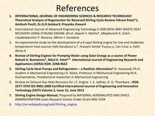 References
1. INTERNATIONAL JOURNAL OF ENGINEERING SCIENCES & RESEARCH TECHNOLOGY
Theoretical Analysis of Regenerator for Reversed Stirling Cycle Review Vikram Patel*1,
Amitesh Poul2, Dr.G.R.Selokar3, Priyanka Jhavar4
2. International Journal of Advanced Engineering Technology E-ISSN 0976-3945 WASTE HEAT
RECOVERY USING STIRLING ENGINE aProf. Alpesh V. Mehta*, bRajdevsinh K. Gohil ,
cJaydeepkumar P. Bavarva, dBiren J. Saradava
3. An experimental study on the development of a b-type Stirling engine for low and moderate
temperature heat sources Halit Karabulut a,*, Huseyin Serdar Yucesu a, Can Cınar a, Fatih
Aksoy b
4. Review of Stirling Engines for Pumping Water using Solar Energy as a source of Power
Rakesh K. Bumataria*, Nikul K. Patel** International Journal of Engineering Research and
Applications (IJERA) ISSN: 2248-9622
5. Stirling-Cycle Heat-Pumps and Refrigerators – a Realistic Alternative? D. Haywood, Ph.D.
student in Mechanical Engineering J.K. Raine, Professor in Mechanical Engineering M.A.
Gschwendtner, Postdoctoral researcher in Mechanical Engineering
6. Review on Exhaust Gas Heat Recovery for I.C. Engine J. S. Jadhao, D. G. Thombare , ISSN:
2277-3754 ISO 9001:2008 Certified International Journal of Engineering and Innovative
Technology (IJEIT) Volume 2, Issue 12, June 2013
7. Stirling Engine Design Manual, Prepared by NATIONAL AERONAUTICS AND SPACE
ADMINISTRATION Lewis Research Center Under Grant NSG-3194
8. http://en.wikipedia.org/wiki/Stirling_engine
 