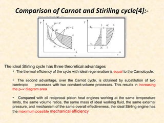 Comparison of Carnot and Stiriling cycle[4]:-
The ideal Stirling cycle has three theoretical advantages
• The thermal efficiency of the cycle with ideal regeneration is equal to the Carnotcycle.
• The second advantage, over the Carnot cycle, is obtained by substitution of two
isentropic processes with two constant-volume processes. This results in increasing
the p–v diagram area
• Compared with all reciprocal piston heat engines working at the same temperature
limits, the same volume ratios, the same mass of ideal working fluid, the same external
pressure, and mechanism of the same overall effectiveness, the ideal Stirling engine has
the maximum possible mechanical efficiency
 