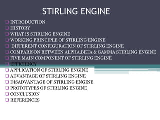 STIRLING ENGINE 
 INTRODUCTION 
 HISTORY 
 WHAT IS STIRLING ENGINE 
 WORKING PRINCIPLE OF STIRLING ENGINE 
 DIFFERENT CONFIGURATION OF STIRLING ENGINE 
 COMPARISON BETWEEN ALPHA,BETA & GAMMA STIRLING ENGINE 
 FIVE MAIN COMPONENT OF STIRLING ENGINE 
 EFFICIENCY 
 APPLICATION OF STIRLING ENGINE 
 ADVANTAGE OF STIRLING ENGINE 
 DISADVANTAGE OF STIRLING ENGINE 
 PROTOTYPES OF STIRLING ENGINE 
 CONCLUSION 
 REFERENCES 
 