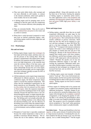 5.1 Comparison with internal combustion engines 11
• They start easily (albeit slowly, after warmup) and
run more eﬃciently in cold weather, in contrast
to the internal combustion, which starts quickly in
warm weather, but not in cold weather.
• A Stirling engine used for pumping water can be
conﬁgured so that the water cools the compression
space. This increases eﬃciency when pumping cold
water.
• They are extremely ﬂexible. They can be used as
CHP (combined heat and power) in the winter and
as coolers in summer.
• Waste heat is easily harvested (compared to waste
heat from an internal combustion engine), mak-
ing Stirling engines useful for dual-output heat and
power systems.
5.1.2 Disadvantages
Size and cost issues
• Stirling engine designs require heat exchangers for
heat input and for heat output, and these must con-
tain the pressure of the working ﬂuid, where the
pressure is proportional to the engine power output.
In addition, the expansion-side heat exchanger is of-
ten at very high temperature, so the materials must
resist the corrosive eﬀects of the heat source, and
have low creep. Typically these material require-
ments substantially increase the cost of the engine.
The materials and assembly costs for a high temper-
ature heat exchanger typically accounts for 40% of
the total engine cost.[59]
• All thermodynamic cycles require large temperature
diﬀerentials for eﬃcient operation. In an external
combustion engine, the heater temperature always
equals or exceeds the expansion temperature. This
means that the metallurgical requirements for the
heater material are very demanding. This is similar
to a Gas turbine, but is in contrast to an Otto engine
or Diesel engine, where the expansion temperature
can far exceed the metallurgical limit of the engine
materials, because the input heat source is not con-
ducted through the engine, so engine materials oper-
ate closer to the average temperature of the working
gas. The Stirling cycle is not actually achievable, the
real cycle in Stirling machines is less eﬃcient than
the theoretical Stirling cycle, also the eﬃciency of
the Stirling cycle is lower where the ambient temper-
atures are mild, while it would give its best results in
a cool environment, such as northern countries’ win-
ters.
• Dissipation of waste heat is especially complicated
because the coolant temperature is kept as low as
possible to maximize thermal eﬃciency. This in-
creases the size of the radiators, which can make
packaging diﬃcult. Along with materials cost, this
has been one of the factors limiting the adoption
of Stirling engines as automotive prime movers.
For other applications such as ship propulsion and
stationary microgeneration systems using combined
heat and power (CHP) high power density is not
required.[66]
Power and torque issues
• Stirling engines, especially those that run on small
temperature diﬀerentials, are quite large for the
amount of power that they produce (i.e., they have
low speciﬁc power). This is primarily due to the heat
transfer coeﬃcient of gaseous convection, which
limits the heat ﬂux that can be attained in a typ-
ical cold heat exchanger to about 500 W/(m2
·K),
and in a hot heat exchanger to about 500–5000
W/(m2
·K).[58]
Compared with internal combustion
engines, this makes it more challenging for the en-
gine designer to transfer heat into and out of the
working gas. Because of the thermal eﬃciency the
required heat transfer grows with lower tempera-
ture diﬀerence, and the heat exchanger surface (and
cost) for 1 kW output grows with second power of
1/deltaT. Therefore the speciﬁc cost of very low
temperature diﬀerence engines is very high. In-
creasing the temperature diﬀerential and/or pres-
sure allows Stirling engines to produce more power,
assuming the heat exchangers are designed for the
increased heat load, and can deliver the convected
heat ﬂux necessary.
• A Stirling engine cannot start instantly; it literally
needs to “warm up”. This is true of all external com-
bustion engines, but the warm up time may be longer
for Stirlings than for others of this type such as steam
engines. Stirling engines are best used as constant
speed engines.
• Power output of a Stirling tends to be constant and
to adjust it can sometimes require careful design and
additional mechanisms. Typically, changes in out-
put are achieved by varying the displacement of the
engine (often through use of a swashplate crankshaft
arrangement), or by changing the quantity of work-
ing ﬂuid, or by altering the piston/displacer phase
angle, or in some cases simply by altering the engine
load. This property is less of a drawback in hybrid
electric propulsion or “base load” utility generation
where constant power output is actually desirable.
Gas choice issues The gas used should have a low heat
capacity, so that a given amount of transferred heat leads
to a large increase in pressure. Considering this issue, he-
lium would be the best gas because of its very low heat
capacity. Air is a viable working ﬂuid,[67]
but the oxygen
 