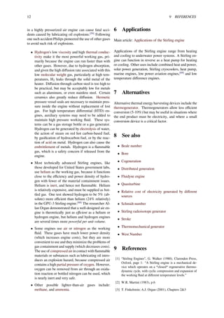12 9 REFERENCES
in a highly pressurized air engine can cause fatal acci-
dents caused by lubricating oil explosions.[59]
Following
one such accident Philips pioneered the use of other gases
to avoid such risk of explosions.
• Hydrogen's low viscosity and high thermal conduc-
tivity make it the most powerful working gas, pri-
marily because the engine can run faster than with
other gases. However, due to hydrogen absorption,
and given the high diﬀusion rate associated with this
low molecular weight gas, particularly at high tem-
peratures, H2 leaks through the solid metal of the
heater. Diﬀusion through carbon steel is too high to
be practical, but may be acceptably low for metals
such as aluminum, or even stainless steel. Certain
ceramics also greatly reduce diﬀusion. Hermetic
pressure vessel seals are necessary to maintain pres-
sure inside the engine without replacement of lost
gas. For high temperature diﬀerential (HTD) en-
gines, auxiliary systems may need to be added to
maintain high pressure working ﬂuid. These sys-
tems can be a gas storage bottle or a gas generator.
Hydrogen can be generated by electrolysis of water,
the action of steam on red hot carbon-based fuel,
by gasiﬁcation of hydrocarbon fuel, or by the reac-
tion of acid on metal. Hydrogen can also cause the
embrittlement of metals. Hydrogen is a ﬂammable
gas, which is a safety concern if released from the
engine.
• Most technically advanced Stirling engines, like
those developed for United States government labs,
use helium as the working gas, because it functions
close to the eﬃciency and power density of hydro-
gen with fewer of the material containment issues.
Helium is inert, and hence not ﬂammable. Helium
is relatively expensive, and must be supplied as bot-
tled gas. One test showed hydrogen to be 5% (ab-
solute) more eﬃcient than helium (24% relatively)
in the GPU-3 Stirling engine.[68]
The researcher Al-
lan Organ demonstrated that a well-designed air en-
gine is theoretically just as eﬃcient as a helium or
hydrogen engine, but helium and hydrogen engines
are several times more powerful per unit volume.
• Some engines use air or nitrogen as the working
ﬂuid. These gases have much lower power density
(which increases engine costs), but they are more
convenient to use and they minimize the problems of
gas containment and supply (which decreases costs).
The use of compressed air in contact with ﬂammable
materials or substances such as lubricating oil intro-
duces an explosion hazard, because compressed air
contains a high partial pressure of oxygen. However,
oxygen can be removed from air through an oxida-
tion reaction or bottled nitrogen can be used, which
is nearly inert and very safe.
• Other possible lighter-than-air gases include:
methane, and ammonia.
6 Applications
Main article: Applications of the Stirling engine
Applications of the Stirling engine range from heating
and cooling to underwater power systems. A Stirling en-
gine can function in reverse as a heat pump for heating
or cooling. Other uses include combined heat and power,
solar power generation, Stirling cryocoolers, heat pump,
marine engines, low power aviation engines,[69]
and low
temperature diﬀerence engines.
7 Alternatives
Alternative thermal energy harvesting devices include the
thermogenerator. Thermogenerators allow less eﬃcient
conversion (5-10%) but may be useful in situations where
the end product must be electricity, and where a small
conversion device is a critical factor.
8 See also
• Beale number
• Bore
• Cogeneration
• Distributed generation
• Fluidyne engine
• Quasiturbine
• Relative cost of electricity generated by diﬀerent
sources
• Schmidt number
• Stirling radioisotope generator
• Stroke
• Thermomechanical generator
• West Number
9 References
[1] “Stirling Engines”, G. Walker (1980), Clarenden Press,
Oxford, page 1: “A Stirling engine is a mechanical de-
vice which operates on a *closed* regenerative thermo-
dynamic cycle, with cyclic compression and expansion of
the working ﬂuid at diﬀerent temperature levels.”
[2] W.R. Martini (1983), p.6
[3] T. Finkelstein; A.J. Organ (2001), Chapters 2&3
 